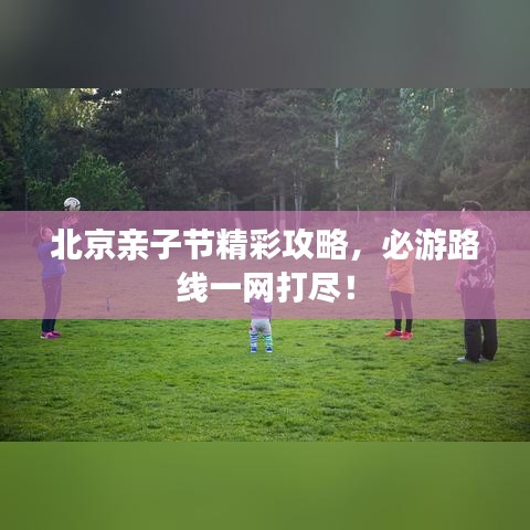 北京亲子节精彩攻略，必游路线一网打尽！