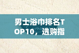 男士浴巾排名TOP10，选购指南与产品深度解析