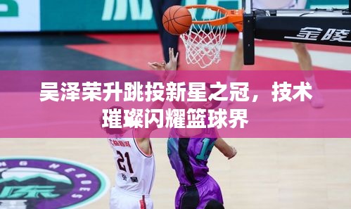 吴泽荣升跳投新星之冠，技术璀璨闪耀篮球界