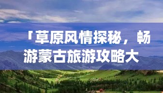 「草原风情探秘，畅游蒙古旅游攻略大揭秘！」