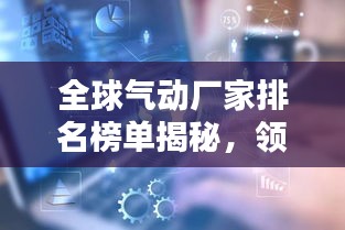 全球气动厂家排名榜单揭秘，领先企业一览无余！