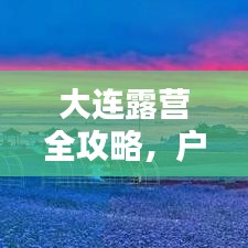 大连露营全攻略，户外探险者的天堂！