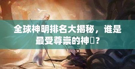 全球神明排名大揭秘，谁是最受尊崇的神祇？