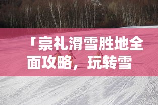 「崇礼滑雪胜地全面攻略，玩转雪上乐园！」