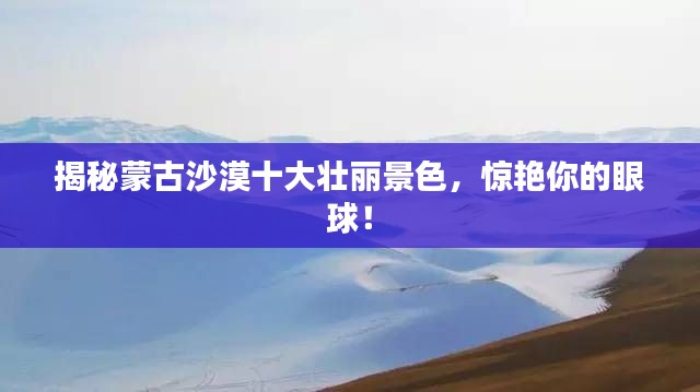 揭秘蒙古沙漠十大壮丽景色，惊艳你的眼球！
