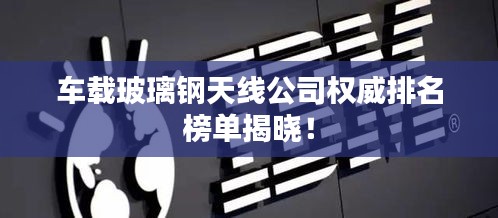 车载玻璃钢天线公司权威排名榜单揭晓！