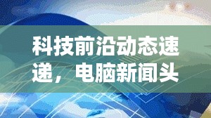 科技前沿动态速递，电脑新闻头条不容错过