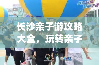 长沙亲子游攻略大全，玩转亲子游，尽享家庭欢乐时光！