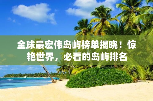 全球最宏伟岛屿榜单揭晓！惊艳世界，必看的岛屿排名