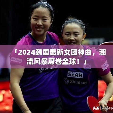 「2024韩国最新女团神曲，潮流风暴席卷全球！」