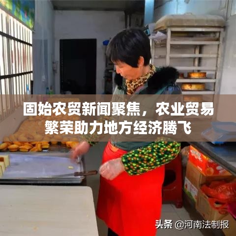 固始农贸新闻聚焦，农业贸易繁荣助力地方经济腾飞